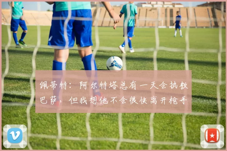 佩蒂特：阿尔特塔总有一天会执教巴萨，但我想他不会很快离开枪手