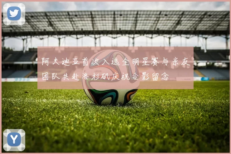 阿夫迪亚首次入选全明星赛与亲友团队共赴洛杉矶庆祝合影留念