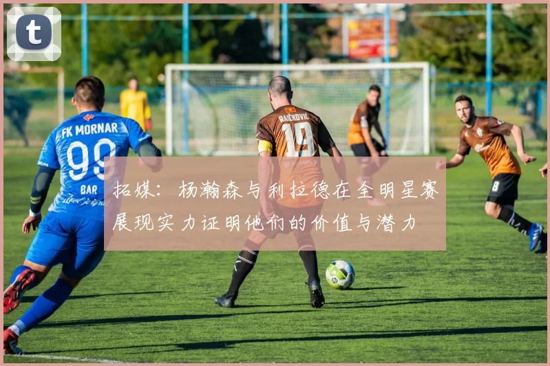 拓媒：杨瀚森与利拉德在全明星赛展现实力证明他们的价值与潜力