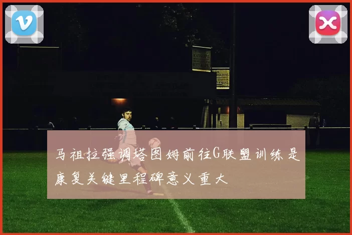 马祖拉强调塔图姆前往G联盟训练是康复关键里程碑意义重大