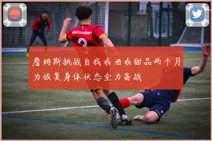 詹姆斯挑战自我戒酒戒甜品两个月为恢复身体状态全力备战