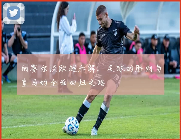 纳赛尔谈欧超和解：足球的胜利与皇马的全面回归之路