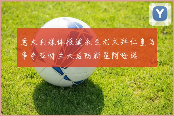 意大利媒体报道米兰尤文拜仁皇马争夺亚特兰大后防新星阿哈诺