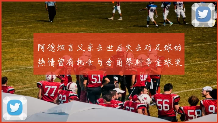 阿德坦言父亲去世后失去对足球的热情曾有机会与舍甫琴科争金球奖