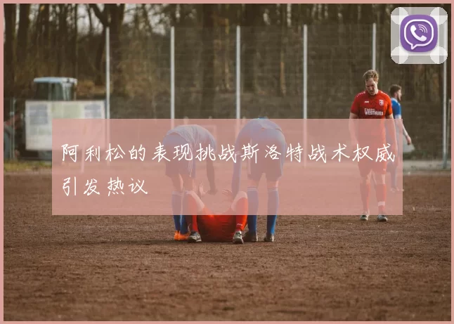 阿利松的表现挑战斯洛特战术权威引发热议