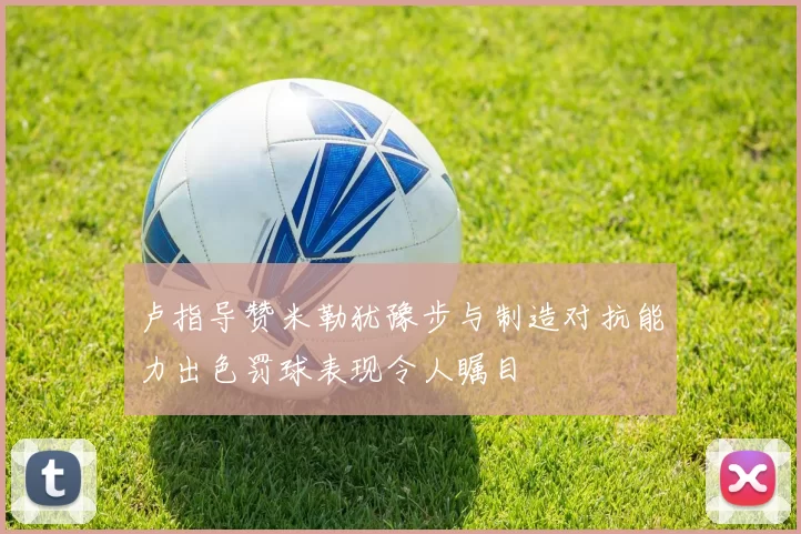 卢指导赞米勒犹豫步与制造对抗能力出色罚球表现令人瞩目