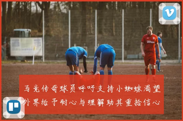 马竞传奇球员呼吁支持小蜘蛛渴望外界给予耐心与理解助其重拾信心