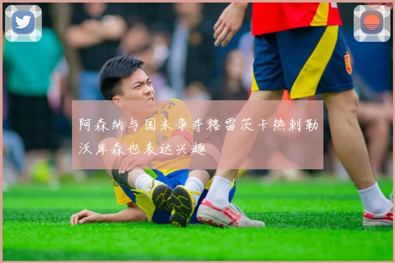 阿森纳与国米争夺格雷茨卡热刺勒沃库森也表达兴趣