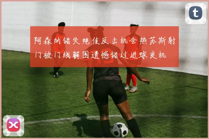 阿森纳错失绝佳反击机会热苏斯射门被门线解围遗憾错过进球良机