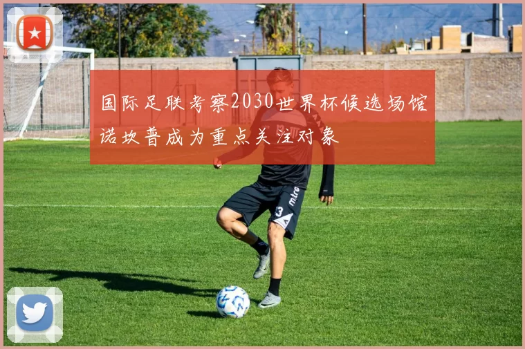 国际足联考察2030世界杯候选场馆诺坎普成为重点关注对象