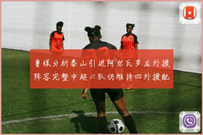 鲁媒分析泰山引进阿尔瓦罗后外援阵容完整中超六队仍维持四外援配置
