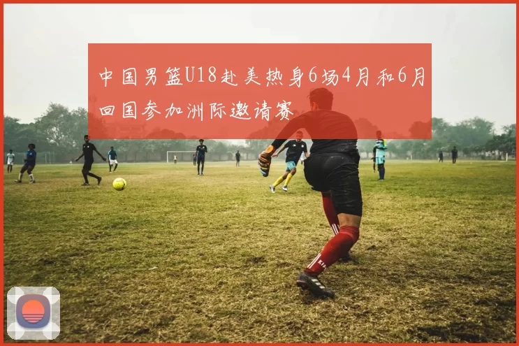 中国男篮U18赴美热身6场4月和6月回国参加洲际邀请赛