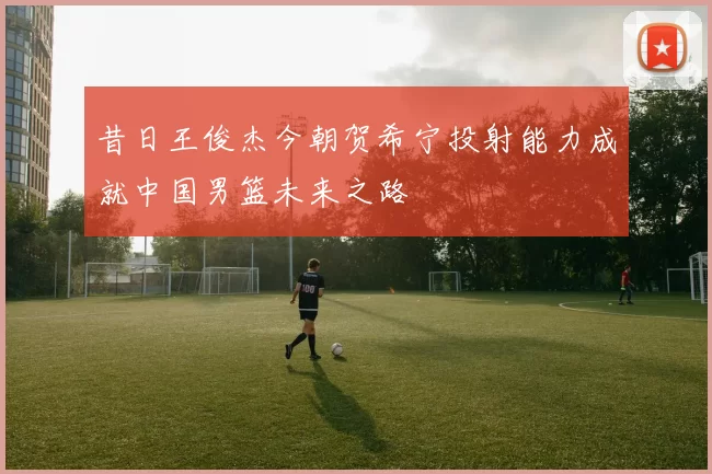 昔日王俊杰今朝贺希宁投射能力成就中国男篮未来之路