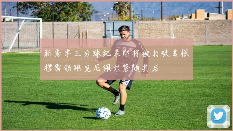新秀季三分球纪录即将被打破基根穆雷领跑克尼佩尔紧随其后