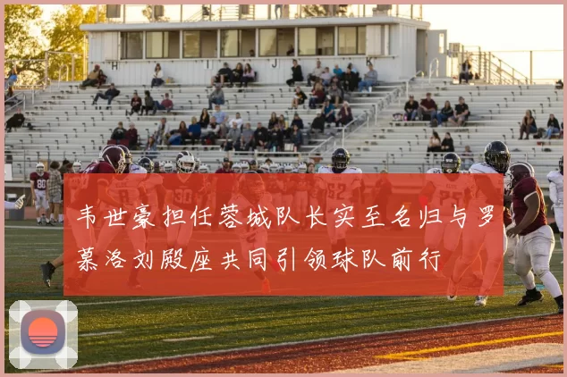 韦世豪担任蓉城队长实至名归与罗慕洛刘殿座共同引领球队前行