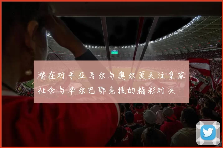 潜在对手亚马尔与奥尔莫关注皇家社会与毕尔巴鄂竞技的精彩对决