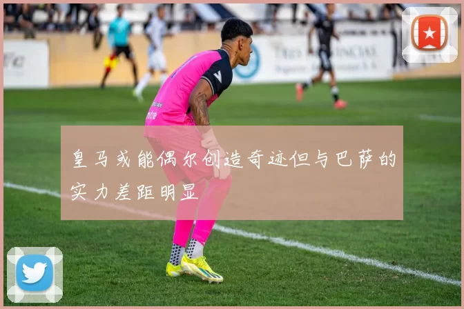 皇马或能偶尔创造奇迹但与巴萨的实力差距明显