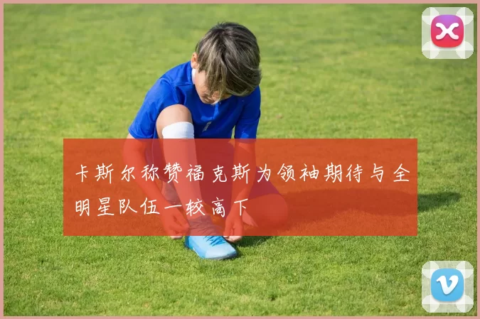 卡斯尔称赞福克斯为领袖期待与全明星队伍一较高下