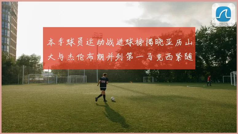 本季球员运动战进球榜揭晓亚历山大与杰伦布朗并列第一马克西紧随其后
