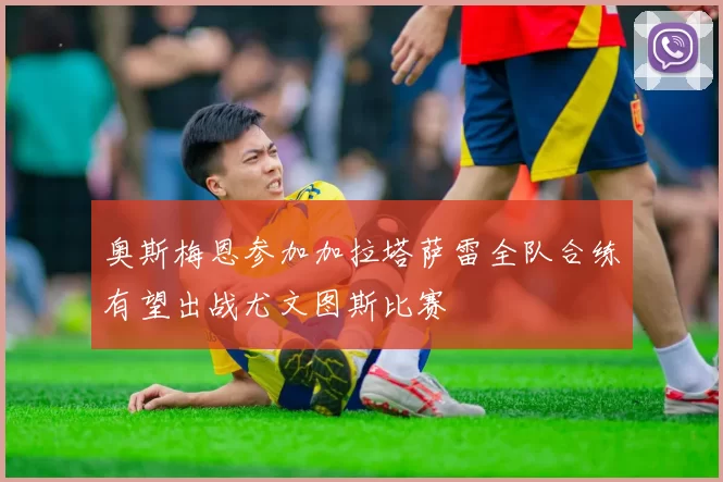 奥斯梅恩参加加拉塔萨雷全队合练有望出战尤文图斯比赛