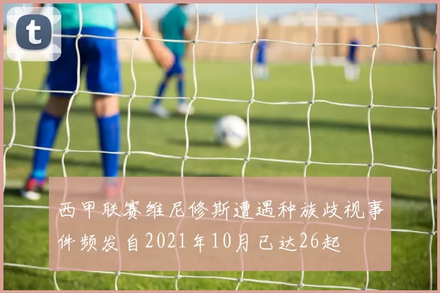 西甲联赛维尼修斯遭遇种族歧视事件频发自2021年10月已达26起