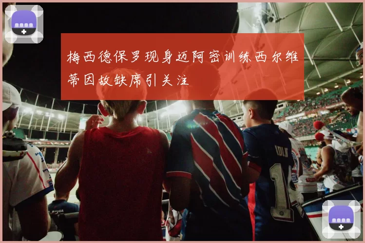 梅西德保罗现身迈阿密训练西尔维蒂因故缺席引关注