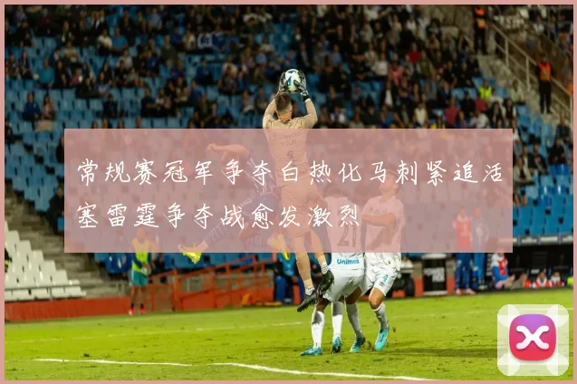 常规赛冠军争夺白热化马刺紧追活塞雷霆争夺战愈发激烈